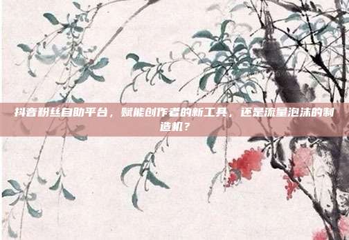 抖音粉丝自助平台，赋能创作者的新工具，还是流量泡沫的制造机？