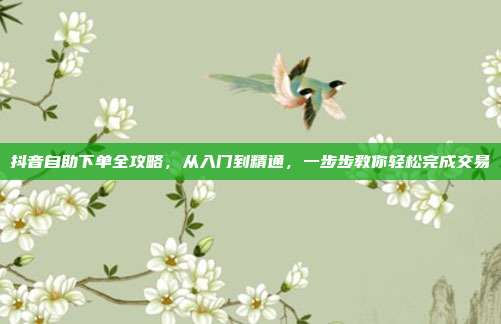 抖音自助下单全攻略,从入门到精通,一步步教你轻松完成交易