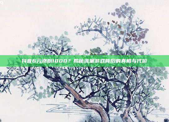 抖音6元涨粉1000?揭秘流量游戏背后的真相与代价