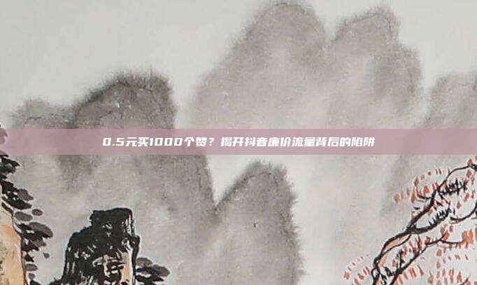 0.5元买1000个赞?揭开抖音廉价流量背后的陷阱