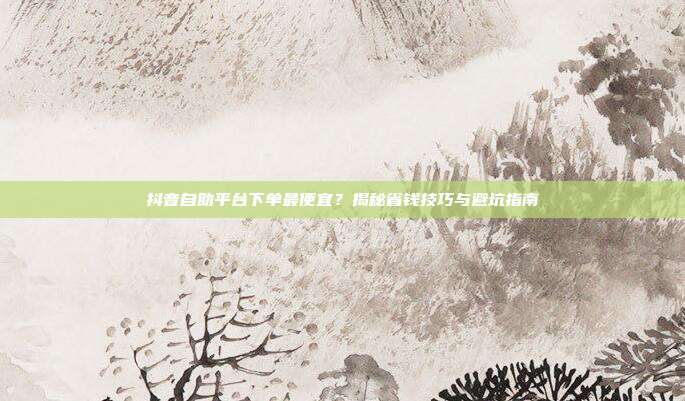 抖音自助平台下单最便宜?揭秘省钱技巧与避坑指南