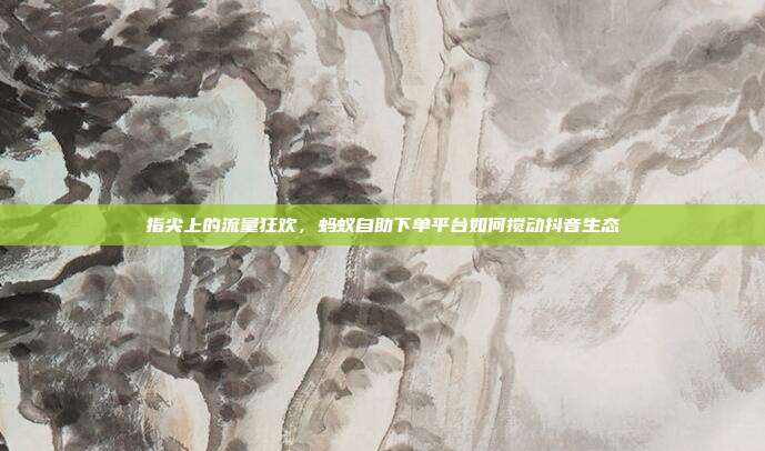 指尖上的流量狂欢,蚂蚁自助下单平台如何搅动抖音生态
