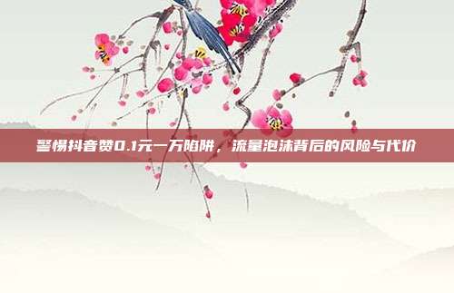 警惕抖音赞0.1元一万陷阱,流量泡沫背后的风险与代价