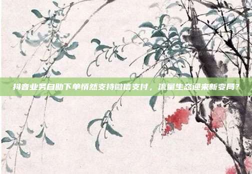 抖音业务自助下单悄然支持微信支付,流量生态迎来新变局?