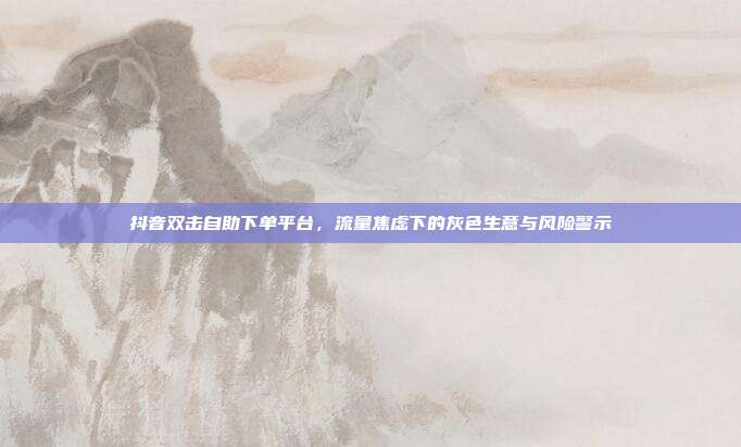 抖音双击自助下单平台,流量焦虑下的灰色生意与风险警示