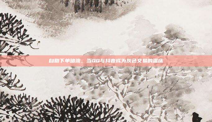 自助下单暗流,当QQ与抖音成为灰色交易的温床