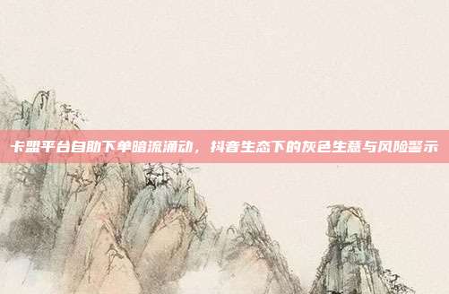 卡盟平台自助下单暗流涌动,抖音生态下的灰色生意与风险警示