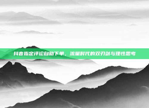 抖音指定评论自助下单,流量时代的双刃剑与理性思考