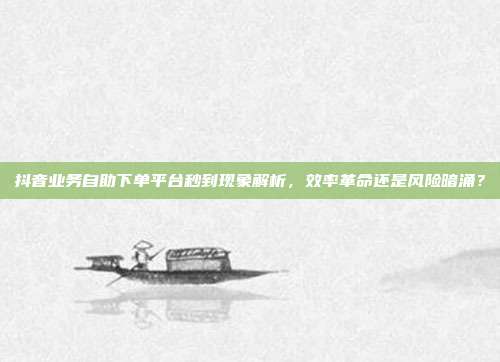 抖音业务自助下单平台秒到现象解析,效率革命还是风险暗涌?