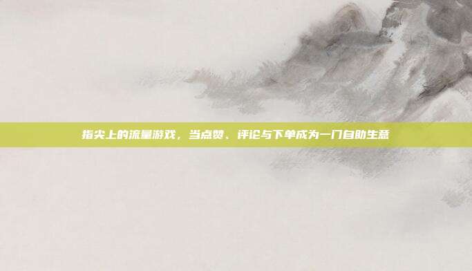 指尖上的流量游戏,当点赞、评论与下单成为一门自助生意