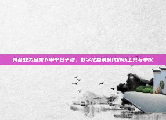 抖音业务自助下单平台子潇,数字化营销时代的新工具与争议