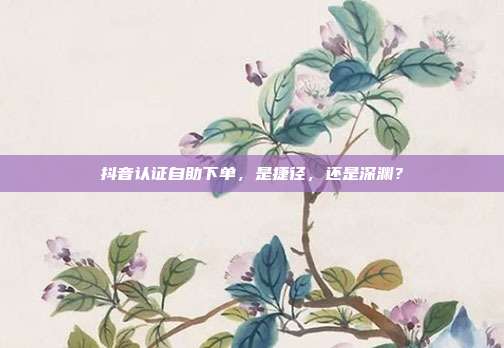 抖音认证自助下单，是捷径，还是深渊？