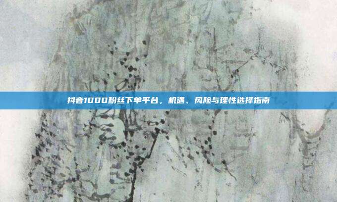 抖音1000粉丝下单平台，机遇、风险与理性选择指南