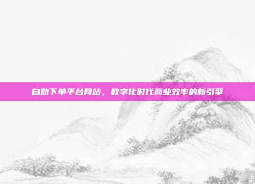 自助下单平台网站,数字化时代商业效率的新引擎