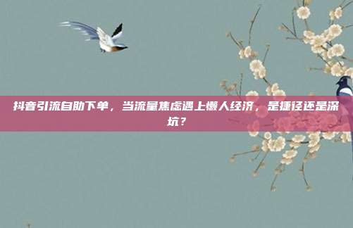 抖音引流自助下单,当流量焦虑遇上懒人经济,是捷径还是深坑?