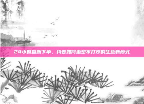 24小时自助下单,抖音如何重塑不打烊的生意新模式