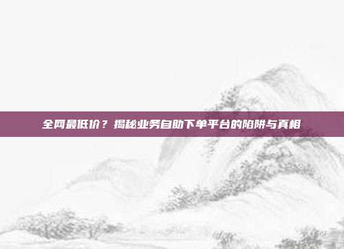 全网最低价?揭秘业务自助下单平台的陷阱与真相