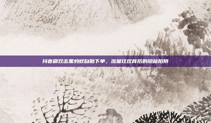 抖音刷双击黑蚂蚁自助下单，流量狂欢背后的隐秘陷阱