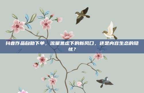 抖音作品自助下单,流量焦虑下的新风口,还是内容生态的隐忧?