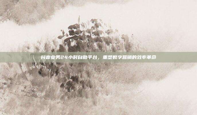 抖音业务24小时自助平台,重塑数字营销的效率革命