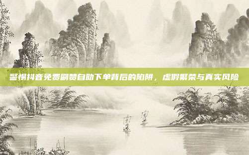 警惕抖音免费刷赞自助下单背后的陷阱,虚假繁荣与真实风险