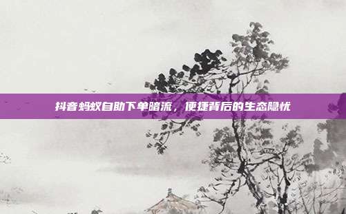 抖音蚂蚁自助下单暗流,便捷背后的生态隐忧