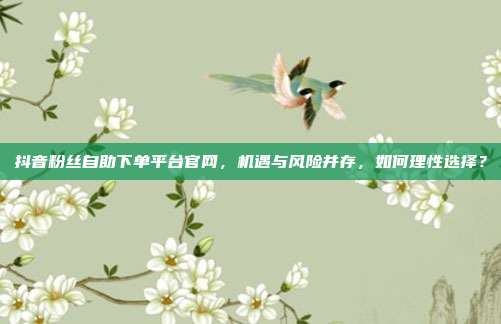 抖音粉丝自助下单平台官网,机遇与风险并存,如何理性选择?