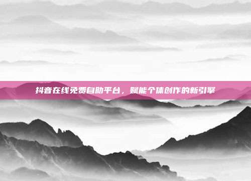 抖音在线免费自助平台,赋能个体创作的新引擎