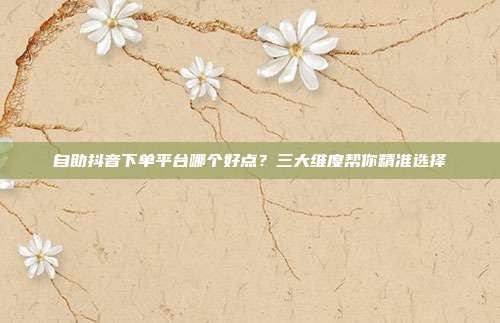 自助抖音下单平台哪个好点？三大维度帮你精准选择