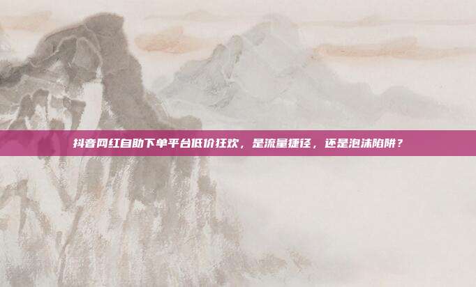 抖音网红自助下单平台低价狂欢,是流量捷径,还是泡沫陷阱?