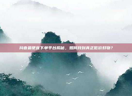 抖音最便宜下单平台揭秘,如何找到真正低价好物?