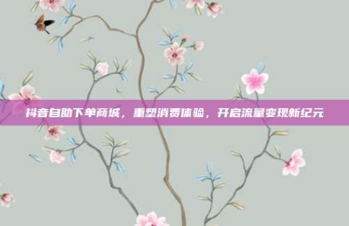 抖音自助下单商城,重塑消费体验,开启流量变现新纪元