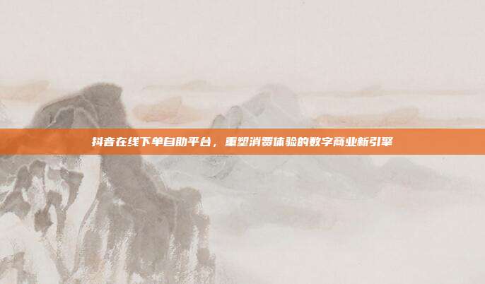抖音在线下单自助平台,重塑消费体验的数字商业新引擎