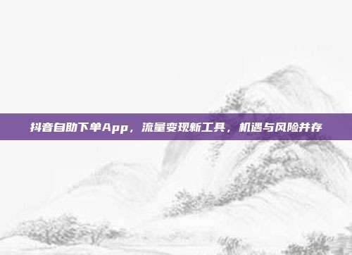抖音自助下单App,流量变现新工具,机遇与风险并存