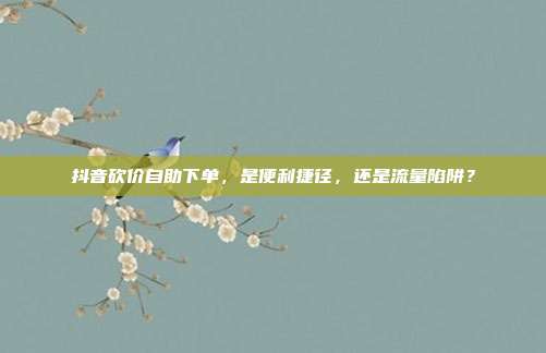抖音砍价自助下单，是便利捷径，还是流量陷阱？
