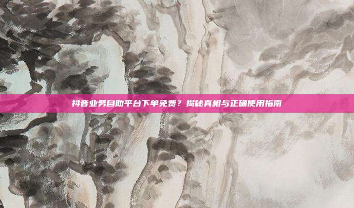 抖音业务自助平台下单免费?揭秘真相与正确使用指南