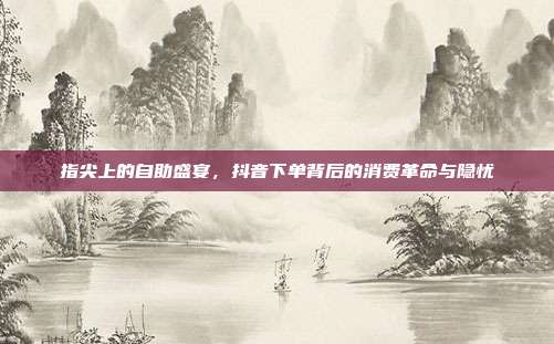 指尖上的自助盛宴,抖音下单背后的消费革命与隐忧