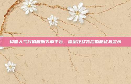 抖音人气代刷自助下单平台,流量狂欢背后的隐忧与警示