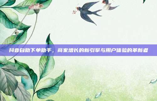 抖音自助下单助手,商家增长的新引擎与用户体验的革新者