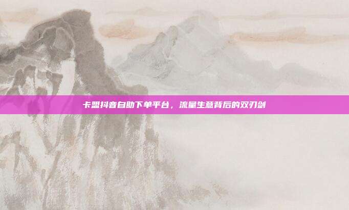 卡盟抖音自助下单平台,流量生意背后的双刃剑
