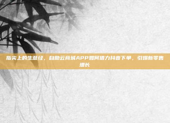 指尖上的生意经,自助云商城APP如何借力抖音下单,引爆新零售增长