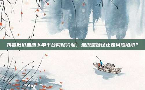 抖音低价自助下单平台网站兴起,是流量捷径还是风险陷阱?