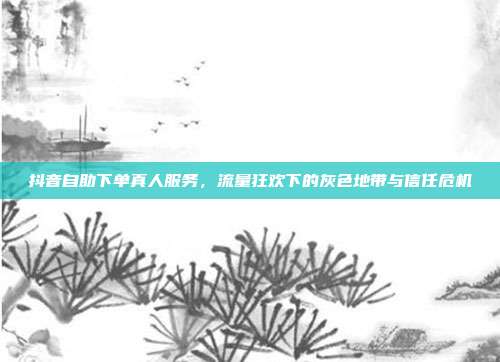 抖音自助下单真人服务,流量狂欢下的灰色地带与信任危机