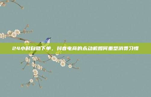 24小时自助下单,抖音电商的永动机如何重塑消费习惯