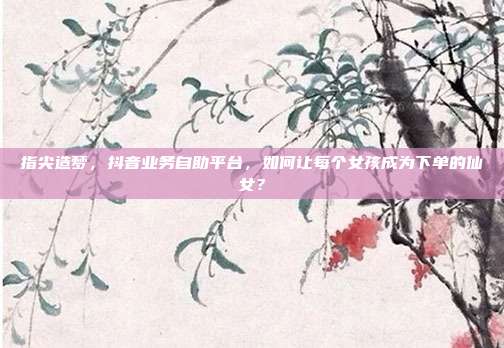 指尖造梦,抖音业务自助平台,如何让每个女孩成为下单的仙女?