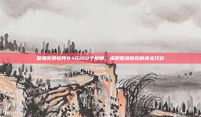 警惕买赞软件0.1元100个陷阱,虚假繁荣背后的真实代价