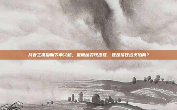 抖音主页自助下单兴起,是流量变现捷径,还是信任透支陷阱?