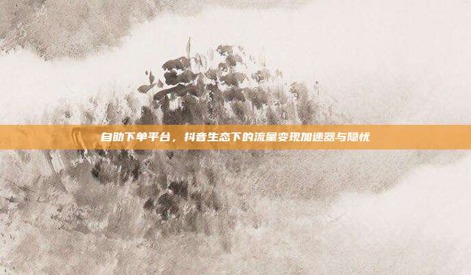 自助下单平台,抖音生态下的流量变现加速器与隐忧