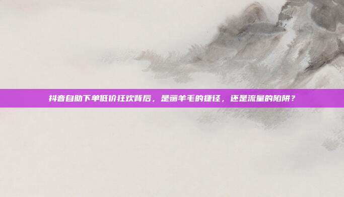 抖音自助下单低价狂欢背后,是薅羊毛的捷径,还是流量的陷阱?