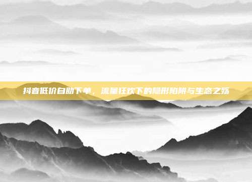 抖音低价自助下单,流量狂欢下的隐形陷阱与生态之殇